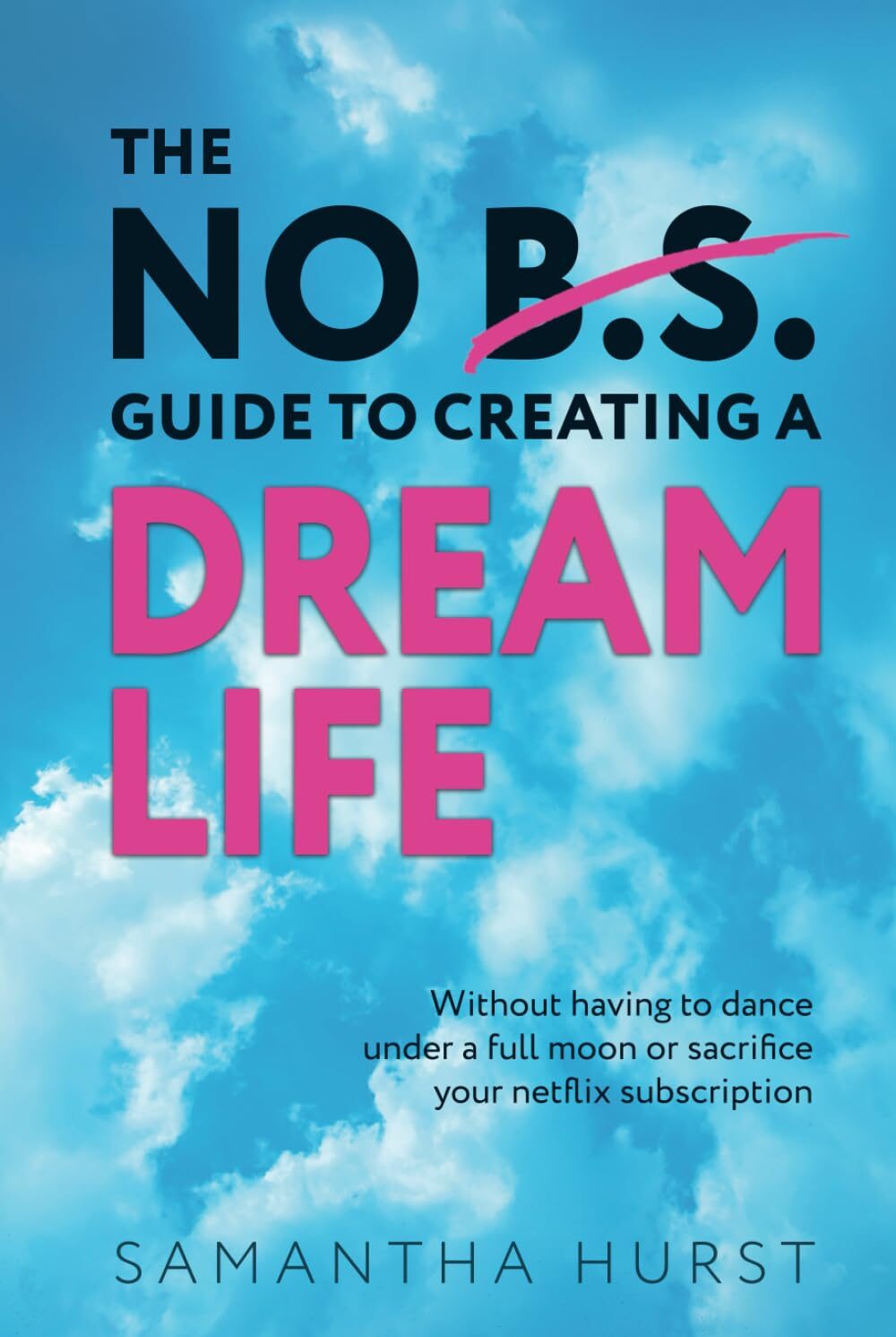 The No B.S. Guide To Creating A Dream Life: Without Dancing Under A Full Moon Or Giving Up Your Netflix Subscription